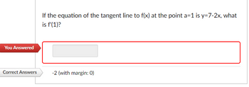 You Answered
Correct Answers
If the equation of the tangent line to f(x) at the point a=1 is y=7-2x, what
is f'(1)?
-2 (with margin: 0)