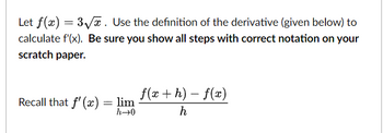 Let f(x) = 3√√x. Use the definition of the derivative (given below) to
calculate f'(x). Be sure you show all steps with correct notation on your
scratch paper.
Recall that f'(x) = lim
h→0
f(x+h)-f(x)
h