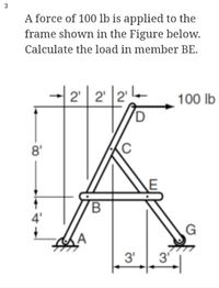 A force of 100 lb is applied to the
frame shown in the Figure below.
Calculate the load in member BE.
2' | 2' |2'
100 lb
D
8'
4'
(A
3'
3
3.
