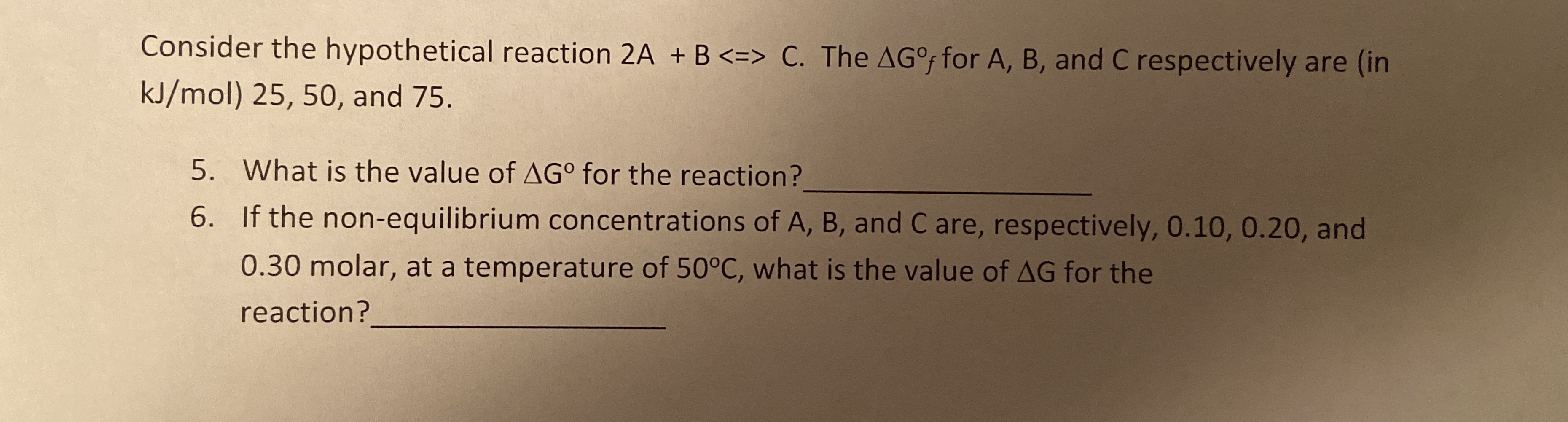 Consider the hypothetical reaction 2A + B <=> C. The AGo for A, B, and C respectively are (in
kJ/mol) 25, 50, and 75.
5. What is the value of AGo for the reaction?
6. If the non-equilibrium concentrations of A, B, and C are, respectively, 0.10, 0.20, and
0.30 molar, at a temperature of 50°C, what is the value of AG for the
reaction?
