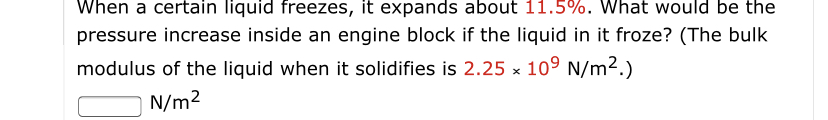 When a certain liquid freezes, it expands about 11.5%. What would be the
pressure increase inside an engine block if the liquid in it froze? (The bulk
modulus of the liquid when it solidifies is 2.25 x 109 N/m2.)
N/m2
