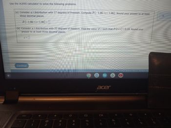 Use the ALEKS calculator to solve the following problems.
(a) Consider a t distribution with 17 degrees of freedom. Compute P(-1.86<t<1.86). Round your answer to at least
three decimal places.
P(-1.86<t<1.86)=
(b) Consider a t distribution with 22 degrees of freedom. Find the value of c such that P (t≤c)=0.10. Round your
answer to at least three decimal places.
c=0
Ⓒ2022 McGraw Hill LLC. All Rights Res
O
✓
Continue
esc
1
@
2
↑
#
3
C
$
4
+
%
5
acer
Oll
6
&
7
*
8