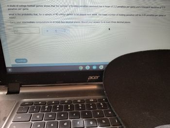 A study of college football games shows that the number of holding penalties assessed has a mean of 2.2 penalties per game and a standard deviation of 0.9
penalties per game.
What is the probability that, for a sample of 40 college games to be played next week, the mean number of holding penalties will be 2.05 penalties per game or
more?
Carry your intermediate computations to at least four decimal places. Round your answer to at least three decimal places.
X
S
Continue
acer
Oll
A
tab
!
1
q
MONICA
a
2
W
S
#
3
e
с
d
$
4
r
%
5
f
t
6
g
y
&
7
h
u
j