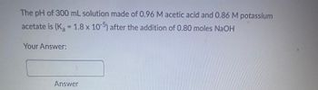 The pH of a 300 mL solution made of 0.96 M acetic acid and 0.86 M potassium acetate is (Kₐ = 1.8 x 10⁻⁵) after the addition of 0.80 moles NaOH.

Your Answer: [Answer Box]