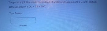 The pH of a solution made from a 0.62 M acetic acid solution and a 0.72 M sodium
acetate solution is (K₂ = 1.8 x 10-5)
Your Answer:
Answer