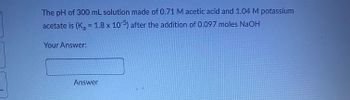 The problem states: "The pH of 300 mL solution made of 0.71 M acetic acid and 1.04 M potassium acetate is (Kₐ = 1.8 x 10⁻⁵) after the addition of 0.097 moles NaOH."

This question requires calculating the new pH of a buffer solution after adding a strong base, NaOH. 

There are no graphs or diagrams in this image.