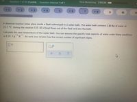 Question 7 of 50 (1 point) Question Attempt: 1 of 1
Time Remaining: 2:50:24
P 1
- 4
5.
7
6.
10
11
A chemical reaction takes place inside a flask submerged in a water bath. The water bath contains 2.80 kg of water at
21.5 °C. During the reaction 110. kJ of heat flows out of the flask and into the bath.
Calculate the new temperature of the water bath. You can assume the specific heat capacity of water under these conditions
-1
is 4.18 J-g K . Be sure your answer has the correct number of significant digits.
