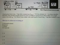 Nand,A
= 75 N
%3D
ma
=3 kg
%3D
VA = 8 m/s
Block
Block
Block
Block
B
A
Uk = 0.4
A
-2 m
Ax
Note: Diagram is not drawn to scale
A hand pushes block A (m 3 kg) with a constant force Nand, A 75 N for a distance Ax = 2 m along a (mostly)
frictionless table such that it speeds up from rest and is traveling at a speed of 8 m/s after it slides over a rough
section of the table (u = 0.4). Block A then collides with a more massive block B (m, = 6 kg) that is initially at rest.
%3D
What
type
of a collision are we looking at?
A) Maximally inelastic
B) Inelastic
C) Elastic
D) Cannot tell
O A
O B
O C
O D
