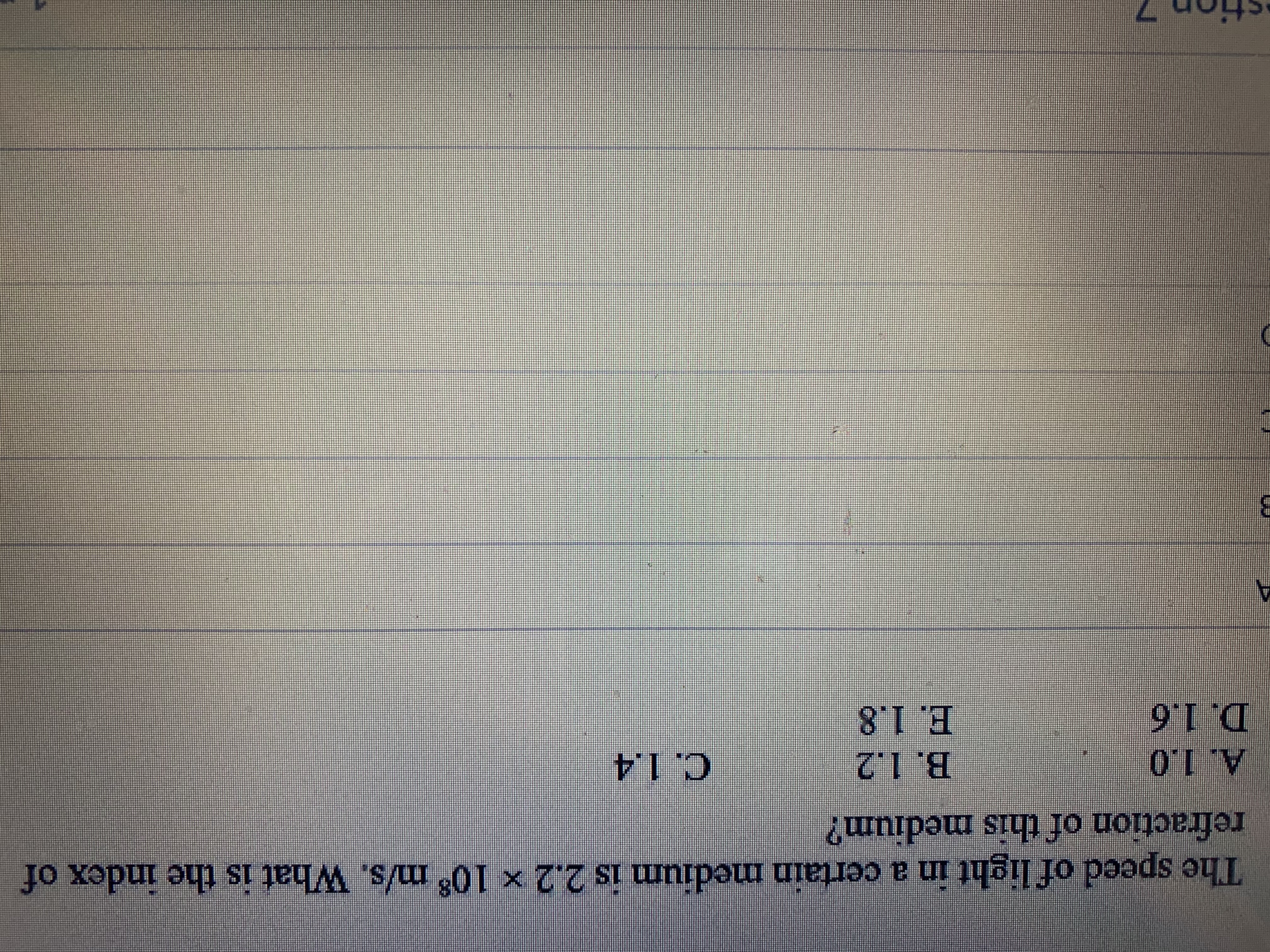 The speed of light in a certain medium is 2.2 × 10 m/s. What is the index of
refraction of this medium?
