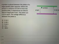 A proton is placed between the plates of a
large parallel plate capacitor. When the
proton is a distance of 0.04 m from the
positive plate, it experiences an electric
field of magnitude 4 N/C. The plates are
0.16 m apart. The voltage difference
between the plates is
proton
4 N/C
0.16 m
A) 0.16 V
B) 0.48 V
C) 0.64 V
D) 25 V
E)100 V
O A
O B
