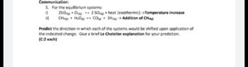 Communication:
5. For the equilibrium systems:
0
250+0 2 50+ heat (exothermic) ->Temperature increase
CH+H₂OCO+ 3H->Addition of CH4
Predict the direction in which each of the systems would be shifted upon application of
the indicated change. Give a brief Le Chatelier explanation for your prediction.
(C:2 each)