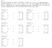 Q6.6.
You are trying to find a parabola, y=ax* (2) + bx + c. the parabola
passes through (-4,9), (3,9), and (0,6). If you needed to get the a,b
and c coefficients, which augmented matrix (representing a system of
linear equations) out of the following would you use?
Option 1:
Option 2
81
16
16
-4
81
36
-6
36
81
1
3
1
81
Option 3
Option 4
16
-4
16
-4
1
-6
1
-6
1
3
3
Option 5
81
-4
36
1
-6
81
3
1
