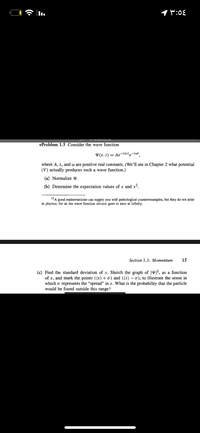 1 W:0E
I VIO.Iau.cuu.3a
*Problem 1.5 Consider the wave function
¥ (x, t) = Ae-Alxle-iwt
where A, 2, and w are positive real constants. (We'il see in Chapter 2 what potential
(V) actually produces such a wave function.)
(a) Normalize Y.
(b) Determine the expectation values of x and x2.
12A good mathematician can supply you with pathological counterexamples, but they do not arise
in physics; for us the wave function always goes to zero at infinity.
Section 1.5: Momentum
15
(c) Find the standard deviation of x. Sketch the graph of |4|², as a function
of x, and mark the points ((x)+o) and ((x) – o), to illustrate the sense in
which o represents the "spread" in x. What is the probability that the particle
would be found outside this range?
