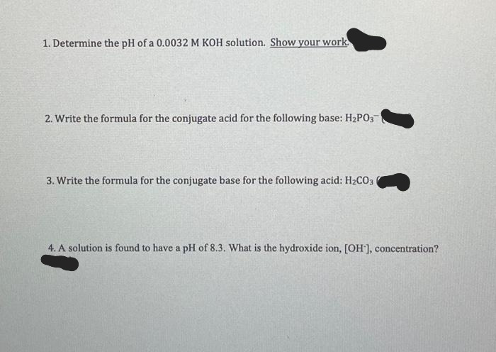 1. Determine the pH of a 0.0032 M KOH solution. Show your work.
2. Write the formula for the conjugate acid for the following base: H₂P03
3. Write the formula for the conjugate base for the following acid: H₂CO3
4. A solution is found to have a pH of 8.3. What is the hydroxide ion, [OH-], concentration?