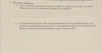 2. Discussion Questions:
a. How would you measure the mass of a solid if it existed as a powder or crystals?
What can you use to contain the crystals on the balance?
b. Compare the precision of the analytical balance to the top-loading balance. Do
more precise instruments give more or less significant figures for measurements?
Which would be the better balance to use for experiments?