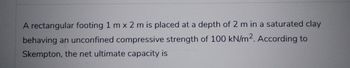 A rectangular footing 1 m x 2 m is placed at a depth of 2 m in a saturated clay
behaving an unconfined compressive strength of 100 kN/m2. According to
Skempton, the net ultimate capacity is