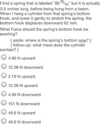 I find a spring that is labeled "80 N/m" but it is actually
3.5 inches long, before being hung from a beam.
When I hang a cylinder from that spring's bottom
hook, and lower it gently to stretch the spring, the
bottom hook displaces downward 62 mm.
What Force should the spring's bottom hook be
exerting?
{ aside: where is the spring's bottom now? }
{ follow-up: what mass does the cylinder
contain? }
4.96 N upward
12.08 N downward
O 2.16 N upward
O 12.08 N upward
4.96 N downward
O 151 N downward
49.6 N upward
49.6 N downward
