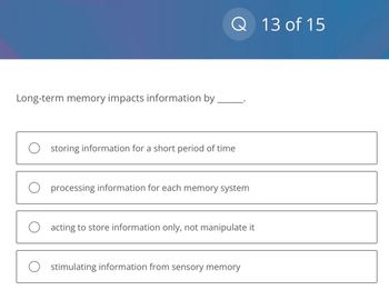 Long-term memory impacts information by
Q 13 of 15
O storing information for a short period of time
O processing information for each memory system
O acting to store information only, not manipulate it
Ostimulating information from sensory memory