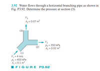 3.92 Water flows through a horizontal branching pipe as shown in
Fig. P3.92. Determine the pressure at section (3).
V3
Az = 0.07 m²
(3)
V2
P2 = 350 kPa
A2 = 0.02 m²
(2)
(1)
V1 = 4 m/s
P1 = 400 kPa
A1 = 0.1 m²
IFIGU RE P3.92
