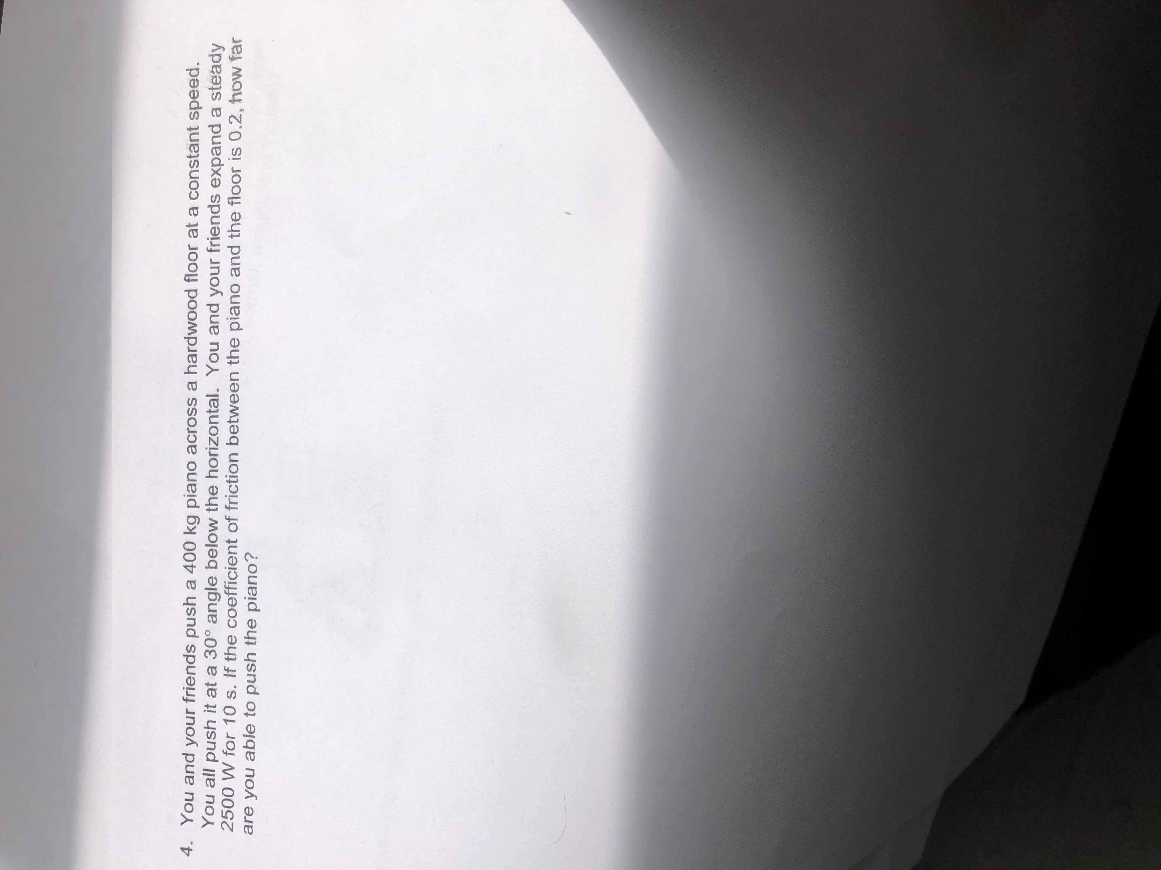 You and your friends push a 400 kg piano across a hardwood floor at a constant speed.
You all push it at a 30° angle below the horizontal. You and your friends expand a steady
2500 W for 10 s. If the coefficient of friction between the piano and the floor is 0.2, how far
are you able to push the piano?
