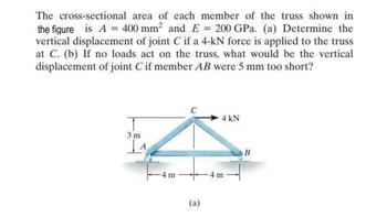 The cross-sectional area of each member of the truss shown in
the figure is A = 400 mm² and E = 200 GPa. (a) Determine the
vertical displacement of joint C if a 4-kN force is applied to the truss
at C. (b) If no loads act on the truss, what would be the vertical
displacement of joint C if member AB were 5 mm too short?
3 m
4 m
C
(a)
4 kN
4 m
B