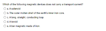 **Question:**

Which of the following magnetic devices does not carry a transport current?

- a. A solenoid
- b. The outer molten shell of the earth's inner iron core
- c. A long, straight, conducting loop
- d. A toroid
- e. A bar magnet made of iron

**Note:** This question is designed to assess the understanding of different magnetic devices and their characteristics related to current transport.