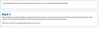 You are evaluating a 20 year project. Using a discount rate of 10%, you have calculated the project's NPV as $200.
Part 1
After completing your project estimation, the sales group of another division in the company notes that your project will probably cannibalize the sales of their
products. They estimate that their after-tax profits will decrease by $27 per year for the 20-year life of the project.
What is the new NPV of your project after taking this into account?