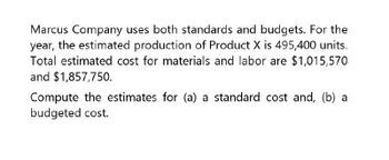 Marcus Company uses both standards and budgets. For the
year, the estimated production of Product X is 495,400 units.
Total estimated cost for materials and labor are $1,015,570
and $1,857,750.
Compute the estimates for (a) a standard cost and, (b) a
budgeted cost.