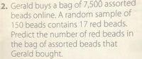 **Predicting the Number of Red Beads in Gerald's Bag**

**Problem Statement:**
Gerald buys a bag of 7,500 assorted beads online. A random sample of 150 beads contains 17 red beads. Predict the number of red beads in the bag of assorted beads that Gerald bought.

**Solution:**
To predict the number of red beads in the entire bag, we can use proportions. Here's a step-by-step method:

1. Determine the proportion of red beads in the sample.
   - Number of red beads in the sample: 17
   - Total number of beads in the sample: 150
   
   Proportion of red beads in the sample = \(\frac{17}{150}\)

2. Use this proportion to predict the number of red beads in the entire bag.
   - Total number of beads in the bag: 7,500
   
   Predicted number of red beads = Proportion of red beads in the sample \(\times\) Total number of beads in the bag

   Predicted number of red beads = \(\frac{17}{150} \times 7500\)

3. Calculate the result:
   - \(\frac{17}{150}\) ≈ 0.1133
   - 0.1133 \(\times\) 7500 ≈ 849.75

Therefore, we can predict that there are approximately 850 red beads in the bag of 7,500 assorted beads that Gerald bought.