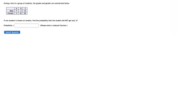 Giving a test to a group of students, the grades and gender are summarized below
A
B C
Male
7 2 12
Female 3 18 20
If one student is chosen at random, find the probability that the student did NOT get a(n) "A"
Probability=
Submit Question
(Please enter a reduced fraction.)
