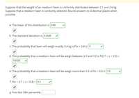 Suppose that the weight of an newborn fawn is Uniformly distributed between 2.1 and 3.6 kg.
Suppose that a newborn fawn is randomly selected. Round answers to 4 decimal places when
possible.
a. The mean of this distribution is 2.85
b. The standard deviation is 0.4330
c. The probability that fawn will weigh exactly 3.4 kg is P(x = 3.4) = 0
d. The probability that a newborn fawn will be weigh between 2.7 and 3.5 is P(2.7 <x< 3.5) =
0.5333
e. The probability that a newborn fawn will be weigh more than 3.3 is P(x > 3.3) = 0.2
f. P(x > 2.7 | x < 3.3) = 0.5
g. Find the 19th percentile.
