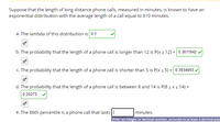 Suppose that the length of long distance phone calls, measured in minutes, is known to have an
exponential distribution with the average length of a call equal to $10 minutes.
a. The lambda of this distribution is 0.1
b. The probability that the length of a phone call is longer than 12 is P(x 2 12) = 0.3011942' .
c. The probability that the length of a phone call is shorter than 5 is P(x s 5) = 0.3934693 v
d. The probability that the length of a phone call is between 8 and 14 is P(8 s x s 14) =
0.20273
e. The 86th percentile is a phone call that lasts||
minutes.
Enter an integer or decimal number, accurate to at least 4 decimal plac
