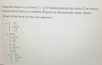 Suppose there is a current I = 2 A traveling along the vector L as shown.
Everywhere there is a uniform B given by the example vector shown.
What is the force on the wire segment?
O a.
12
O b. 12
6 N
4
c.
N
12
E.
Od.
-12
-6N
4
