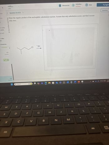 tion.
t
or a daily
I score.
on each
ms after
on.
+478 pts
/1000
< Question 10 of 10 >
Solution
Resources
Hint
Try Again
Penalized
bo Draw the organic product of the nucleophilic substitution reaction. Assume that only substitution occurs, and that it occurs
only once.
© Macmillan Learning
Question
I resources.
+95
possible
✓ +98
2
+90
possible
* F2
SH
CI
Q Search
of
#3
F3
4
»
DII
F4
%
5
F5
a
W
PrtScn
Home
End
PgUp
F9
F10
F6
F7
F8
27
W
E
R
T
Y
U
* 80
S
D
F
G
H
J
K
X
C
V
B
N
M
L
F11
PgDn F12
P
10:1
12/9
E