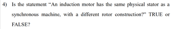 4) Is the statement “An induction motor has the same physical stator as a
synchronous machine, with a different rotor construction?" TRUE or
FALSE?