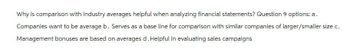 Why is comparison with industry averages helpful when analyzing financial statements? Question 9 options: a.
Companies want to be average b. Serves as a base line for comparison with similar companies of larger/smaller size c.
Management bonuses are based on averages d. Helpful in evaluating sales campaigns