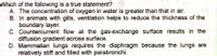 Which of the following is a true statement?
A. The concentration of oxygen in water is greater than that in air.
B. In animals with gills, ventilation helps to reduce the thickness of the
boundary layer.
C. Countercurrent flow at the gas-exchange surface results in the
diffusion gradient across surface.
D. Mammalian lungs requires the diaphragm because the lungs are
relatively stiff and filled with parabronchi.
