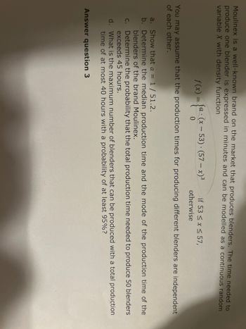 Moulinex is a well-known brand on the market that produces blenders. The time needed to
produce one blender is expressed in minutes and can be modelled as a continuous random
variable X with density function
f(x) = {a-(x - 53) - (57-x)³
0
if 53 ≤ x ≤ 57,
otherwise
You may assume that the production times for producing different blenders are independent
of each other.
a. Show that a = 1 / 51.2.
b. Determine the median production time and the mode of the production time of the
blenders of the brand Moulinex.
c.
Determine the probability that the total production time needed to produce 50 blenders
exceeds 45 hours.
d.
What is the maximum number of blenders that can be produced with a total production
time of at most 40 hours with a probability of at least 95%?
Answer question 3