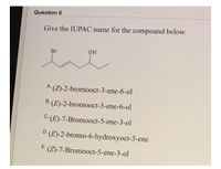 Question 6
Give the IUPAC name for the compound below.
Br
O A (Z)-2-bromooct-3-ene-6-ol
O B. (E)-2-bromooct-3-ene-6-ol
O C: (E)-7-Bromooct-5-ene-3-ol
D. (E)-2-bromo-6-hydroxyoct-3-ene
E.
(Z)-7-Bromooct-5-ene-3-ol
