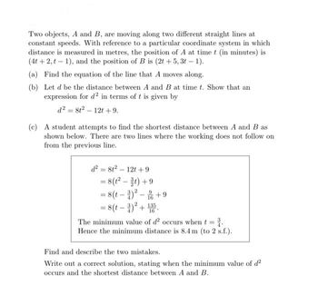 Two objects, A and B, are moving along two different straight lines at
constant speeds. With reference to a particular coordinate system in which
distance is measured in metres, the position of A at time t (in minutes) is
(4t+2, t-1), and the position of B is (2t +5,3t-1).
(a) Find the equation of the line that A moves along.
(b) Let d be the distance between A and B at time t. Show that an
expression for d2 in terms of t is given by
d² = 8t² - 12t +9.
(c) A student attempts to find the shortest distance between A and B as
shown below. There are two lines where the working does not follow on
from the previous line.
d² = 8t²-12t +9
= 8(t²-t) +9
= 8(t)²- +9
= 8(t - 3)² + 135.
16
The minimum value of d² occurs when t =
Hence the minimum distance is 8.4 m (to 2 s.f.).
Find and describe the two mistakes.
Write out a correct solution, stating when the minimum value of d²
occurs and the shortest distance between A and B.