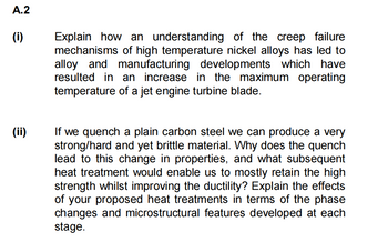 A.2
(i)
(ii)
Explain how an understanding of the creep failure
mechanisms of high temperature nickel alloys has led to
alloy and manufacturing developments which have
resulted in an increase in the maximum operating
temperature of a jet engine turbine blade.
If we quench a plain carbon steel we can produce a very
strong/hard and yet brittle material. Why does the quench
lead to this change in properties, and what subsequent
heat treatment would enable us to mostly retain the high
strength whilst improving the ductility? Explain the effects
of your proposed heat treatments in terms of the phase
changes and microstructural features developed at each
stage.