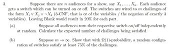 3.
Suppose there are n audiences for a show, say X₁,..., Xn. Each audience
gets a switch which can be turned on or off. The switches are wired to m challenges of
the form X₂ V X¡ V¬Xk (3-CNF, that is or of the variables / the negation of exactly 3
variables). Leaving Blank would result in 20% for each part.
(a)
Suppose all audiences turn their respective switch on/off independently
at random. Calculate the expected number of challenges being satisfied.
(b)
Suppose m→∞. Show that with (1)-probability, a random configu-
ration of switches satisfy at least 75% of the challenges.