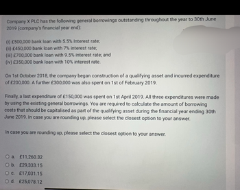 Company X PLC has the following general borrowings outstanding throughout the year to 30th June
2019 (company's financial year end):
(i) £500,000 bank loan with 5.5% Interest rate;
(ii) £450,000 bank loan with 7% interest rate;
(iii) £700,000 bank loan with 9.5% interest rate; and
(iv) £350,000 bank loan with 10% interest rate.
On 1st October 2018, the company began construction of a qualifying asset and incurred expenditure
of £200,000. A further £300,000 was also spent on 1st of February 2019.
Finally, a last expenditure of £150,000 was spent on 1st April 2019. All three expenditures were made
by using the existing general borrowings. You are required to calculate the amount of borrowing
costs that should be capitalised as part of the qualifying asset during the financial year ending 30th
June 2019. In case you are rounding up, please select the closest option to your answer.
In case you are rounding up, please select the closest option to your answer.
O a. £11,260.32
O b. £29,333.15
O c. £17,031.15
O d. £25,078.12