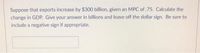 Suppose that exports increase by $300 billion, given an MPC of.75. Calculate the
change in GDP. Give your answer in billions and leave off the dollar sign. Be sure to
include a negative sign if appropriate.
