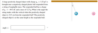 A large positively charged object with charge q4 = 3.25 µC is
brought near a negatively charged plastic ball suspended from
a string of negligible mass. The suspended ball has a charge
of q_ = -49.3 nC and a mass of 12.5 g. What is the angle the
string makes with the vertical when the positively charged
9.
object is 19.5 cm from the suspended ball? The positively
charged object is at the same height as the suspended ball.
angle
