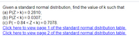 Given a standard normal distribution, find the value of k such that
(a) P(Z > k) = 0.2810;
(b) P(Z < k) = 0.0307;
(c) P(- 0.84 < Z<k) = 0.7078.
Click here to view page 1 of the standard normal distribution table.
Click here to view page 2 of the standard normal distribution table.
