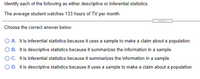 Identify each of the following as either descriptive or inferential statistics.
The average student watches 133 hours of TV per month.
Choose the correct answer below.
O A. It is inferential statistics because it uses a sample to make a claim about a population.
O B. It is descriptive statistics because it summarizes the information in a sample.
OC. Itis inferential statistics because it summarizes the information in a sample.
O D. It is descriptive statistics because it uses a sample to make a claim about a population.
