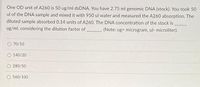 One OD unit of A260 is 50 ug/ml dsDNA. You have 2.75 ml genomic DNA (stock). You took 50
ul of the DNA sample and mixed it with 950 ul water and measured the A260 absorption. The
diluted sample absorbed 0.14 units of A260. The DNA concentration of the stock is
ug/ml, considering the dilution factor of
(Note: ug microgram, ul- microliter).
70/10
140/20
280/50
O 560/100
