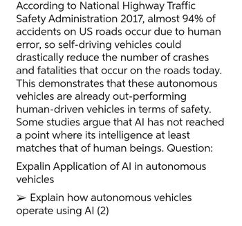 According to National Highway Traffic
Safety Administration 2017, almost 94% of
accidents on US roads occur due to human
error, so self-driving vehicles could
drastically reduce the number of crashes
and fatalities that occur on the roads today.
This demonstrates that these autonomous
vehicles are already out-performing
human-driven vehicles in terms of safety.
Some studies argue that Al has not reached
a point where its intelligence at least
matches that of human beings. Question:
Expalin Application of Al in autonomous
vehicles
> Explain how autonomous vehicles
operate using Al (2)
