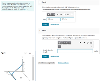 ### Problem Overview

**Description:**
The rod is attached with ball-and-socket joints to smooth collars \( A \) and \( B \) at its end points. \( A \) is moving upward at a constant speed of \( v_A = 6.4 \, \text{ft/s} \). The angular velocity of the rod is directed perpendicular to the axis of the rod.

#### Figure 1:
- The rod forms a 3D shape with:
  - Point \( A \) moving upward along the \( z \)-axis.
  - Point \( B \) located 2 ft along the \( x \)-axis and 6 ft along the \( y \)-axis from the z-axis origin.
  - The rod length from \( A \) to \( B \) is 3 ft.

### Part A

**Task:**
Determine the magnitude of the velocity of \( B \) at the instant shown.

**Input Box:**
- Enter the value and units for \( v_B \).

**Guidance:**
- Express your answer to three significant figures and include the appropriate units.

### Part B

**Task:**
Determine the \( x \), \( y \), and \( z \) components of the angular velocity of the rod using scalar notation.

**Input Box:**
- Format the answer using three significant figures separated by commas.

**Units:**
- \( \omega_{AB} \) are in rad/s.

--- 

This setup allows students to practice dynamic systems' calculations by exploring translational and rotational motion relationships.